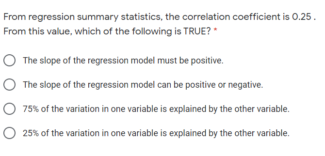 From regression summary statistics, the correlation coefficient is 0.25.
From this value, which of the following is TRUE? *
The slope of the regression model must be positive.
The slope of the regression model can be positive or negative.
75% of the variation in one variable is explained by the other variable.
25% of the variation in one variable is explained by the other variable.
