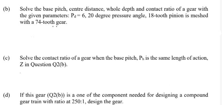 (b)
Solve the base pitch, centre distance, whole depth and contact ratio of a gear with
the given parameters: Pa= 6, 20 degree pressure angle, 18-tooth pinion is meshed
with a 74-tooth gear.
Solve the contact ratio of a gear when the base pitch, P, is the same length of action,
Z in Question Q2(b).
(c)
(d)
If this gear (Q2(b)) is a one of the component needed for designing a compound
gear train with ratio at 250:1, design the gear.
