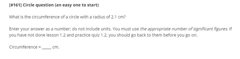 [#161] Circle question (an easy one to start)
What is the circumference of a circle with a radius of 2.1 cm?
Enter your answer as a number; do not include units. You must use the appropriate number of significant figures. If
you have not done lesson 1.2 and practice quiz 1.2, you should go back to them before you go on.
Circumference = .
cm.
