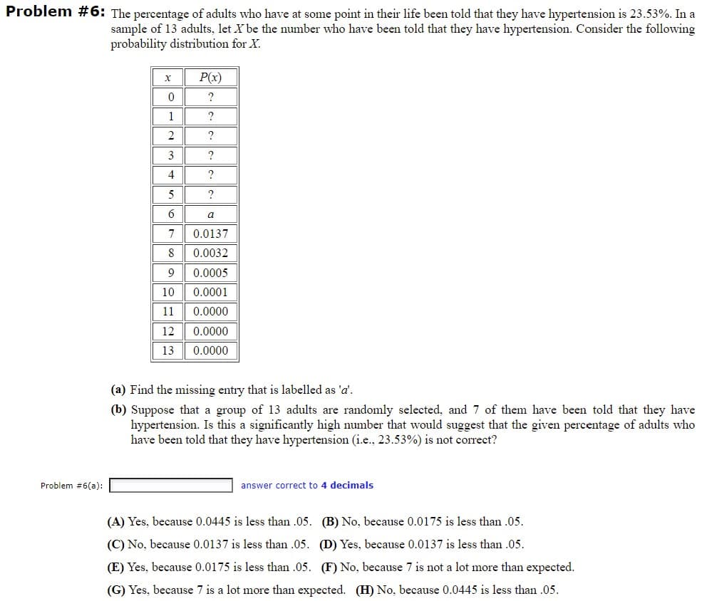 Problem #6: The percentage of adults who have at some point in their life been told that they have hypertension is 23.53%. In a
sample of 13 adults, let X be the number who have been told that they have hypertension. Consider the following
probability distribution for X.
P(x)
1
3
?
4
?
5
6
a
7
0.0137
8
0.0032
9
0.0005
10
0.0001
11
0.0000
12
0.0000
13
0.0000
(a) Find the missing entry that is labelled as 'a'.
(b) Suppose that a group of 13 adults are randomly selected, and 7 of them have been told that they have
hypertension. Is this a significantly high number that would suggest that the given percentage of adults who
have been told that they have hypertension (i.e., 23.53%) is not correct?
Problem #6(a):
answer correct to 4 decimals
(A) Yes, because 0.0445 is less than .05. (B) No, because 0.0175 is less than .05.
(C) No, because 0.0137 is less than .05. (D) Yes, because 0.0137 is less than .05.
(E) Yes, because 0.0175 is less than .05. (F) No, because 7 is not a lot more than expected.
(G) Yes, because 7 is a lot more than expected. (H) No, because 0.0445 is less than .05.
