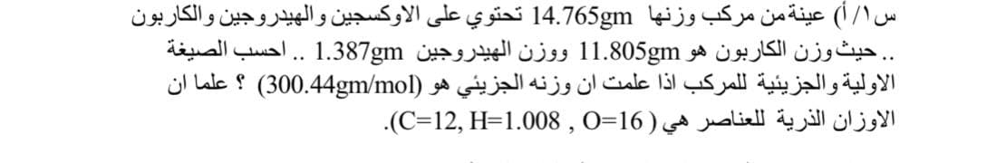 س ۱/أ( عينة من مركب وزنها 14.765gm تحتوي على الاوكسجين والهيدروجين والكاربون
. . حيث وزن الكاربون هو 1.805gm 1 و وزن الهيدروجين 1.387gm. أحسب الصيغة
الأولية والجزيئية ل لمركب اذا علمت ان وزنه الجزيئي هو )4gm/mol 0.4 30( ؟ علما ان
الأوزان الذرية ل لعناصر هي )16=0 , 1.008=HC=12,(.
