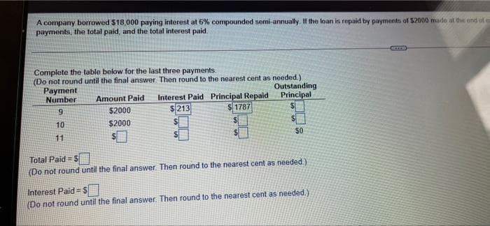 A company borrowed $18,000 paying interest at 6% compounded semi-annually. If the loan is repaid by payments of 52000 made at the end of
payments, the total paid, and the total interest paid.
Complete the table below for the last three payments.
(Do not round until the final answer. Then round to the nearest cent as needed.)
Payment
Number
Outstanding
Principal
Interest Paid Principal Repaid
$213
Amount Paid
9.
$2000
241787
10
$2000
11
$0
Total Paid = S
(Do not round until the final answer. Then round to the nearest cent as needed)
Interest Paid = $
(Do not round until the final answer. Then round to the nearest cent as needed.)

