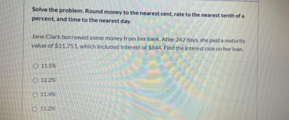 Solve the problem. Round money to the nearest cent, rate to the nearest tenth of a
percent, and time to the nearest day.
Jane Clark borrowed some money from her bank. After 242 days, she paid a maturity
value of $11,751, which included interest of $844. Find the interest rate on her loan.
O 11.5%
O 12.2%
O 11.4%
O 11.2%

