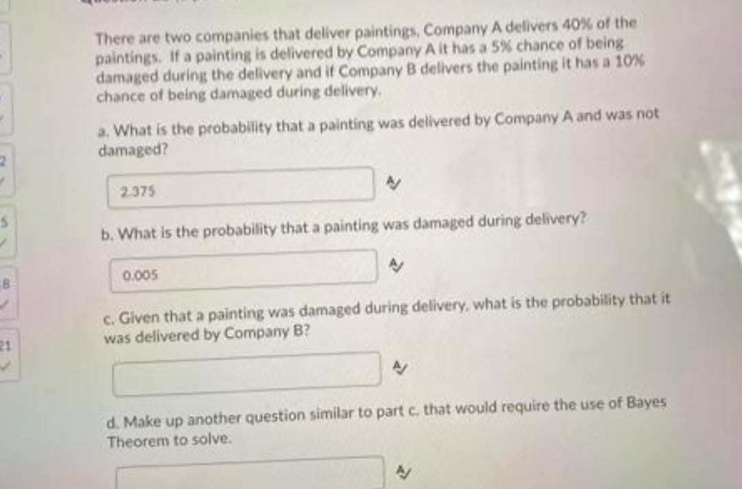 There are two companies that deliver paintings, Company A delivers 40% of the
paintings. If a painting is delivered by Company A it has a 5% chance of being
damaged during the delivery and if Company B delivers the painting it has a 10%
chance of being damaged during delivery.
a. What is the probability that a painting was delivered by Company A and was not
damaged?
2.375
b. What is the probability that a painting was damaged during delivery?
0.005
c. Given that a painting was damaged during delivery, what is the probability that it
was delivered by Company B?
21
d. Make up another question similar to part c. that would require the use of Bayes
Theorem to solve.
