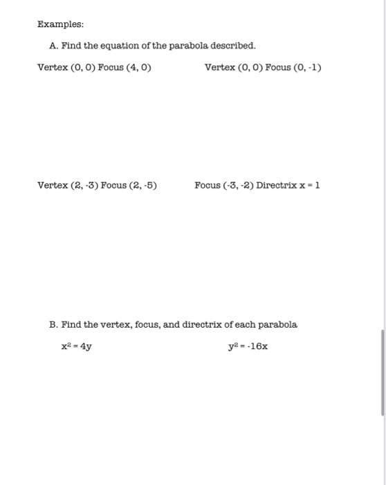 Examples:
A. Find the equation of the parabola described.
Vertex (0, 0) Focus (4, 0)
Vertex (0, 0) Focus (0, -1)
Vertex (2, -3) Focus (2, -5)
Focus (-3, -2) Directrix x = 1
B. Find the vertex, focus, and directrix of each parabola
x2 = 4y
ya = -16x
