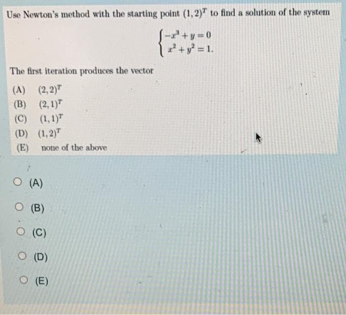 Use Newton's method with the starting point (1,2)T to find a solution of the system
+y 0
2+y = 1.
The first iteration produces the vector
(A) (2,2)T
(B) (2,1)
(C) (1,1)"
(D) (1,2)"
(E)
none of the above
O (A)
O (B)
O (C)
O (D)
O (E)
