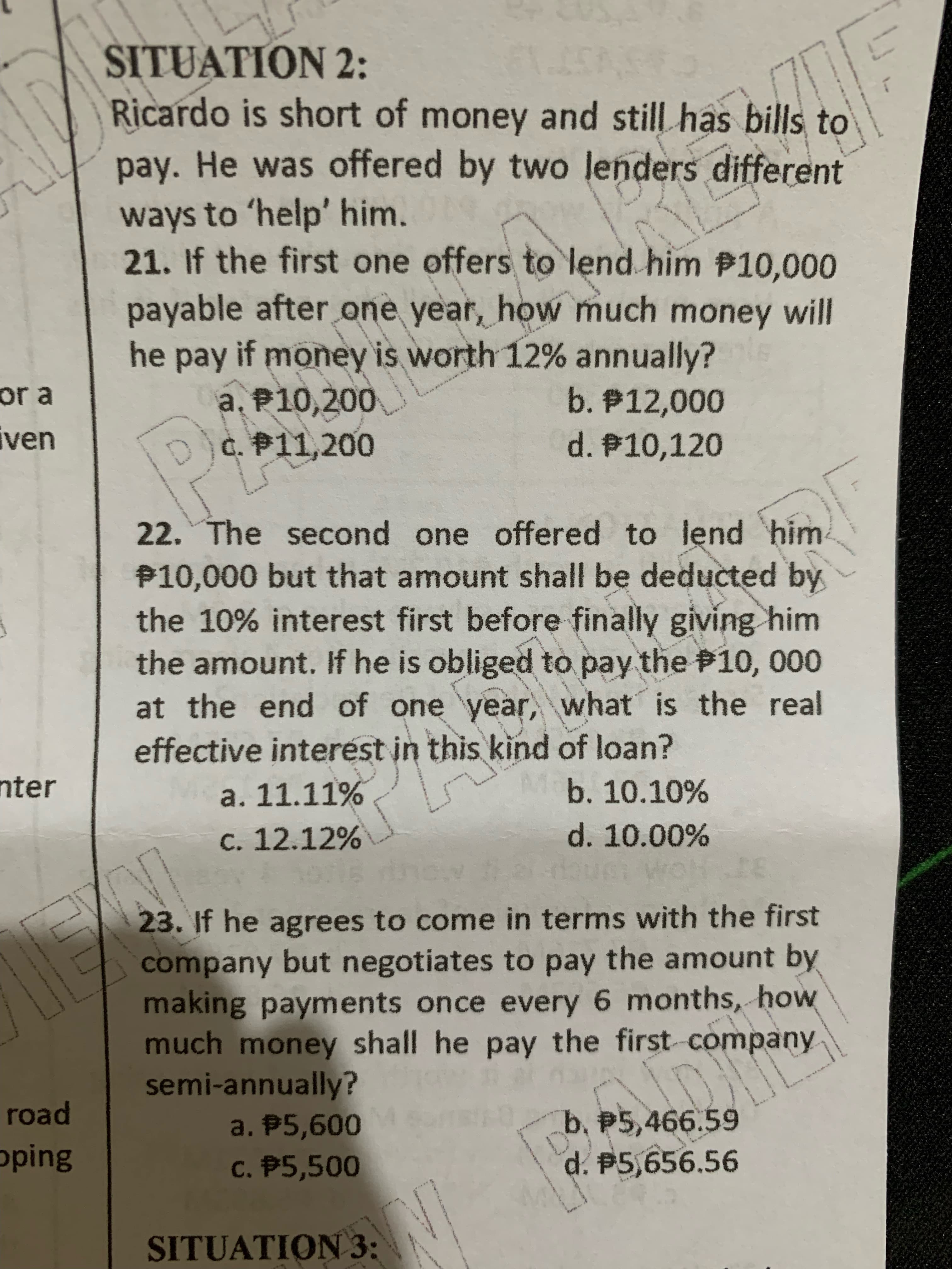 www
SITUATION 2:
Ricardo is short of money and still has bills to
pay. He was offered by two lenders different
ways to 'help' him.
21. If the first one offers to lend him P10,000
payable after one year, how much money will
he pay if money is worth 12% annually?
a, P10,200
c. P11,200
or a
b. P12,000
ven
d. P10,120
22. The second one offered to lend him
P10,000 but that amount shall be deducted by
the 10% interest first before finally giving him
the amount. If he is obliged to pay the 10, 000
at the end of one year, what is the real
effective interést in this kind of loan?
nter
a. 11.11%
b. 10.10%
C. 12.12%
d. 10.00%
23. If he agrees to come in terms with the first
company but negotiates to pay the amount by
making payments once every 6 months, how
much money shall he pay the first company
semi-annually?
a. P5,600
C. P5,500
road
b, P5,466.59
oping
d. P5,656.56
SITUATION 3:
344
