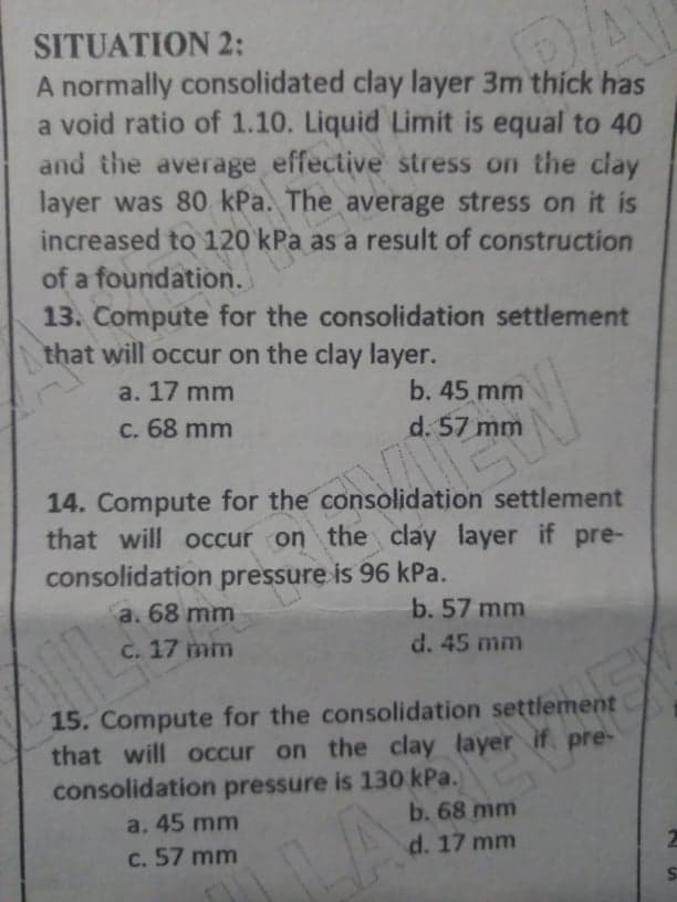 SITUATION 2:
A normally consolidated clay layer 3m thíck has
a void ratio of 1.10. Liquid Limit is equal to 40
and the average effective stress on the clay
layer was 80 kPa. The average stress on it is
increased to 120 kPa as a result of construction
of a foundation.
13. Compute for the consolidation settlement
that will occur on the clay layer.
a. 17 mm
b. 45 mm
C. 68 mm
d. 57 mm
14. Compute for the consolidation settlement
that will occur on the clay layer if pre-
consolidation pressure is 96 kPa.
a. 68 mm
b. 57 mm
C. 17 mm
d. 45 mm
15. Compute for the consolidation settlement
that will occur on the clay layer if pre-
consolidation pressure is 130 kPa.
a. 45 mm
c. 57 mm
b. 68 mm
d. 17 mm
