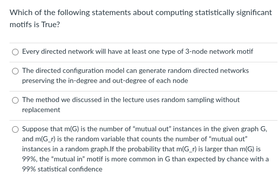 Which of the following statements about computing statistically significant
motifs is True?
Every directed network will have at least one type of 3-node network motif
The directed configuration model can generate random directed networks
preserving the in-degree and out-degree of each node
O The method we discussed in the lecture uses random sampling without
replacement
Suppose that m(G) is the number of "mutual out" instances in the given graph G,
and m(G_r) is the random variable that counts the number of "mutual out"
instances in a random graph.lf the probability that m(G_r) is larger than m(G) is
99%, the "mutual in" motif is more common in G than expected by chance with a
99% statistical confidence
