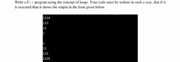 Write a C+ program using the concept of loops. Your code must be written in such a way, that if it
is executed than it shows the output in the form given below.
1234
123
1234
