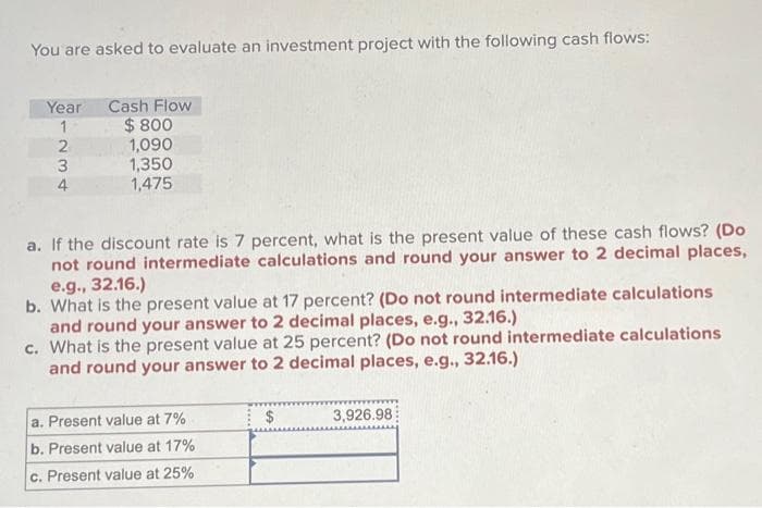You are asked to evaluate an investment project with the following cash flows:
Year
1
234.
2
4
Cash Flow
$800
1,090
1,350
1,475
a. If the discount rate is 7 percent, what is the present value of these cash flows? (Do
not round intermediate calculations and round your answer to 2 decimal places,
e.g., 32.16.)
b. What is the present value at 17 percent? (Do not round intermediate calculations
and round your answer to 2 decimal places, e.g., 32.16.)
c. What is the present value at 25 percent? (Do not round intermediate calculations
and round your answer to 2 decimal places, e.g., 32.16.)
a. Present value at 7%
b. Present value at 17%
c. Present value at 25%
$
3,926.98