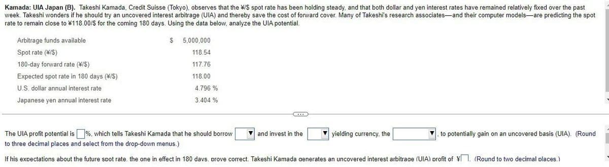 Kamada: UIA Japan (B). Takeshi Kamada, Credit Suisse (Tokyo), observes that the */$ spot rate has been holding steady, and that both dollar and yen interest rates have remained relatively fixed over the past
week. Takeshi wonders if he should try an uncovered interest arbitrage (UIA) and thereby save the cost of forward cover. Many of Takeshi's research associates and their computer models are predicting the spot
rate to remain close to ¥118.00/$ for the coming 180 days. Using the data below, analyze the UIA potential.
Arbitrage funds available
Spot rate (*/S)
180-day forward rate (\/$)
Expected spot rate in 180 days (\/S)
U.S. dollar annual interest rate
Japanese yen annual interest rate
$ 5,000,000
118.54
117.76
118.00
4.796 %
3.404 %
C
and invest in the
The UIA profit potential is %, which tells Takeshi Kamada that he should borrow
to three decimal places and select from the drop-down menus.)
If his expectations about the future spot rate, the one in effect in 180 days. prove correct. Takeshi Kamada generates an uncovered interest arbitrage (UIA) profit of ¥. (Round to two decimal places.)
yielding currency, the
to potentially gain on an uncovered basis (UIA). (Round