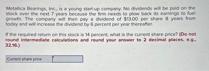 Metallica Bearings, Inc., is a young start-up company. No dividends will be paid on the
stock over the next 7 years because the firm needs to plow back its earnings to fuel
growth. The company will then pay a dividend of $13.00 per share 8 years from
today and will increase the dividend by 6 percent per year thereafter.
If the required return on this stock is 14 percent, what is the current share price? (Do not
round intermediate calculations and round your answer to 2 decimal places, e.g.,
32.16.)
Current share price