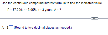 Use the continuous compound interest formula to find the indicated value.
P = $7,000; r = 3.05%; t = 3 years; A = ?
A= $[ (Round to two decimal places as needed.)