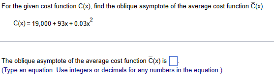 For the given cost function C(x), find the oblique asymptote of the average cost function C(x).
2
C(x) = 19,000+93x + 0.03x²
The oblique asymptote of the average cost function C(x) is
(Type an equation. Use integers or decimals for any numbers in the equation.)