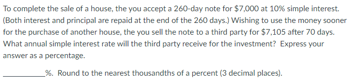 To complete the sale of a house, the you accept a 260-day note for $7,000 at 10% simple interest.
(Both interest and principal are repaid at the end of the 260 days.) Wishing to use the money sooner
for the purchase of another house, the you sell the note to a third party for $7,105 after 70 days.
What annual simple interest rate will the third party receive for the investment? Express your
answer as a percentage.
%. Round to the nearest thousandths of a percent (3 decimal places).