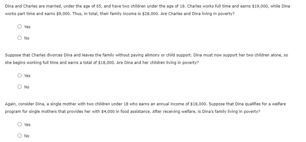 Dina and Charles are married, under the age of 65, and have two children under the age of 18. Charles works full time and earns $19,000, while Dina
works part time and earns $9,000. Thus, in total, their family income is $28,000. Are Charles and Dina living in poverty?
O Yes
O No
Suppose that Charles divorces Dina and leaves the family without paying alimony or child support. Dina must now support her two children alone, so
she begins working full time and earns a total of $18,000. Are Dina and her children living in poverty?
O Yes
O No
Again, consider Dina, a single mother with two children under 18 who earns an annual income of $18,000. Suppose that Dina qualifies for a welfare
program for single mothers that provides her with $4,000 in food assistance. After receiving welfare, is Dina's family living in poverty?
O Yes
O No
