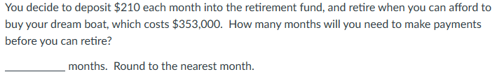 You decide to deposit $210 each month into the retirement fund, and retire when you can afford to
buy your dream boat, which costs $353,000. How many months will you need to make payments
before you can retire?
months. Round to the nearest month.