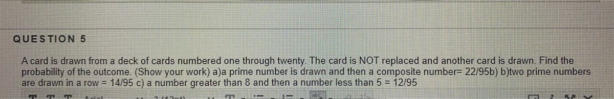 QUESTION 5
A card is drawn from a deck of cards numbered one through twenty. The card is NOT replaced and another card is drawn Find the
probability of the outcome. (Show your work) a)a prime number is drawn and then a composite number= 22/95b) b)two prime numbers
are drawn in a row = 14/95 c) a number greater than 8 and then a number less than 5 = 12/95
ant)
