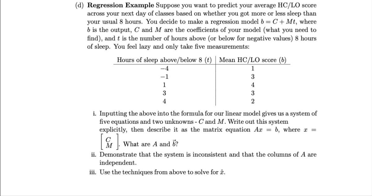 (d) Regression Example Suppose you want to predict your average HC/LO score
across your next day of classes based on whether you got more or less sleep than
your usual 8 hours. You decide to make a regression model b = C+Mt, where
b is the output, C and M are the coefficients of your model (what you need to
find), and t is the number of hours above (or below for negative values) 8 hours
of sleep. You feel lazy and only take five measurements:
Hours of sleep above/below 8 (t) Mean HC/LO score (b)
1
3
4
3
2
-4
-1
1
3
4
i. Inputting the above into the formula for our linear model gives us a system of
five equations and two unknowns - C and M. Write out this system
explicitly, then describe it as the matrix equation Ax = b, where x =
M What are A and 6?
].
ii. Demonstrate that the system is inconsistent and that the columns of A are
independent.
iii. Use the techniques from above to solve for â.