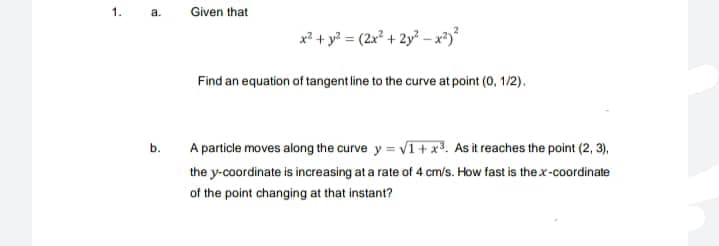 1.
a.
Given that
x² + y? = (2x² + 2y? – x²)*
Find an equation of tangent line to the curve at point (0, 1/2).
b.
A particle moves along the curve y = VI+ x3. As it reaches the point (2, 3),
the y-coordinate is increasing at a rate of 4 cm/s. How fast is thex-coordinate
of the point changing at that instant?
