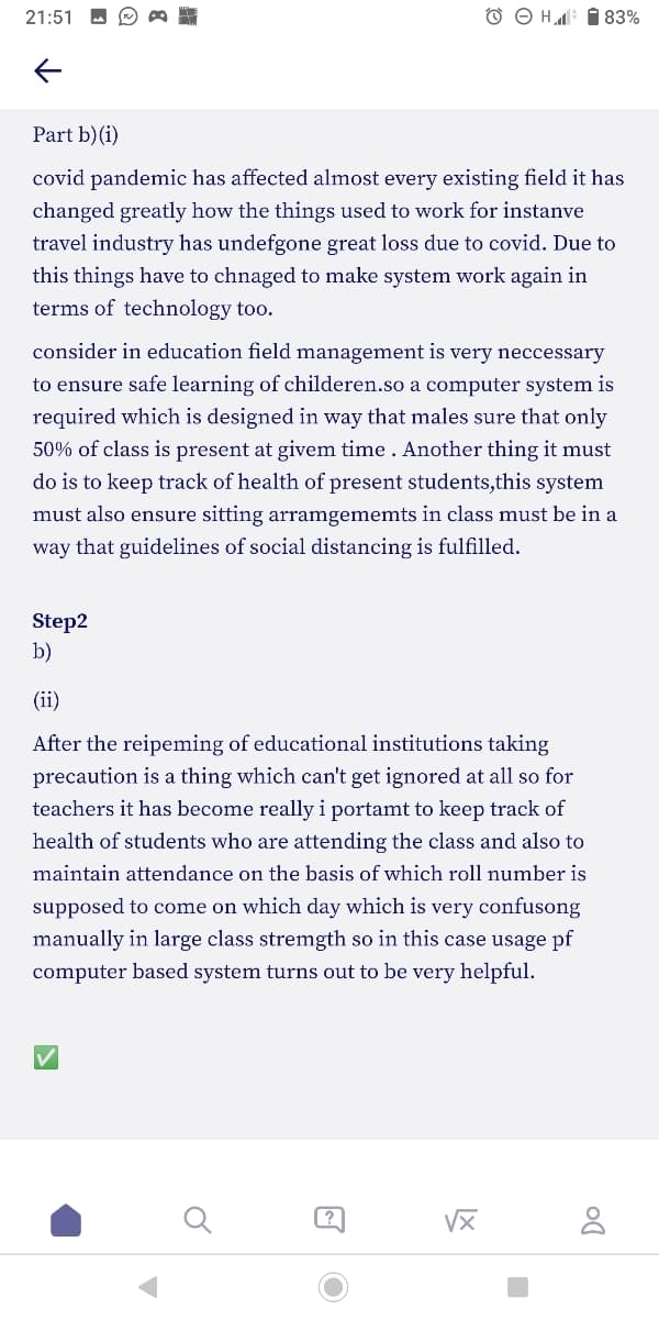 21:51
O O H i 83%
Part b)(i)
covid pandemic has affected almost every existing field it has
changed greatly how the things used to work for instanve
travel industry has undefgone great loss due to covid. Due to
this things have to chnaged to make system work again in
terms of technology too.
consider in education field management is very neccessary
to ensure safe learning of childeren.so a computer system is
required which is designed in way that males sure that only
50% of class is present at givem time . Another thing it must
do is to keep track of health of present students,this system
must also ensure sitting arramgememts in class must be in a
way that guidelines of social distancing is fulfilled.
Step2
b)
(ii)
After the reipeming of educational institutions taking
precaution is a thing which can't get ignored at all so for
teachers it has become really i portamt to keep track of
health of students who are attending the class and also to
maintain attendance on the basis of which roll number is
supposed to come on which day which is very confusong
manually in large class stremgth so in this case usage pf
computer based system turns out to be very helpful.
VX

