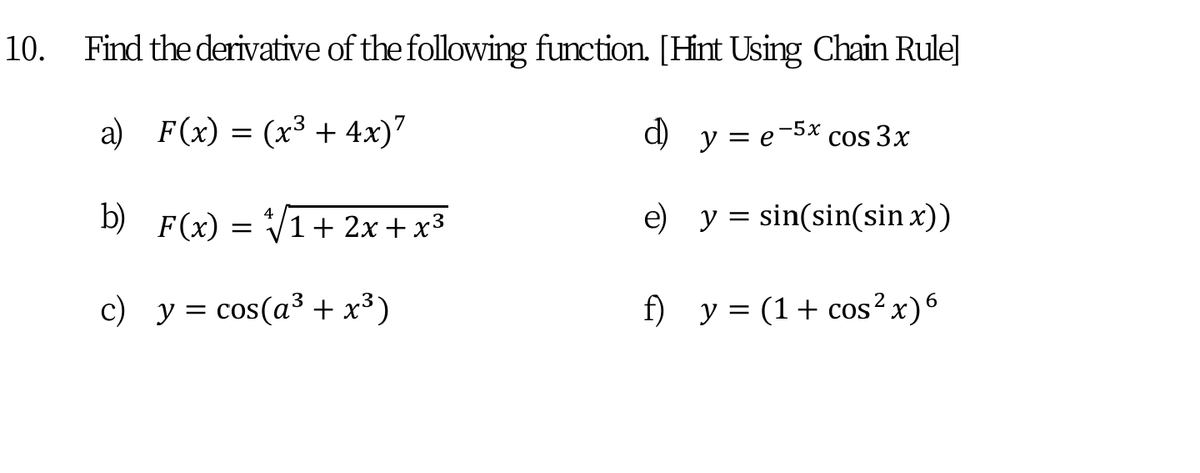 10. Find the derivative of the following function. [Hint Using Chain Rule]
a) F(x) = (x³ + 4x)7
d) y = e-5x cos 3x
b) F(x) = V1+ 2x + x3
e) y = sin(sin(sin x))
4
c) y = cos(a³ + x³)
f) y = (1+ cos²x)6
||
