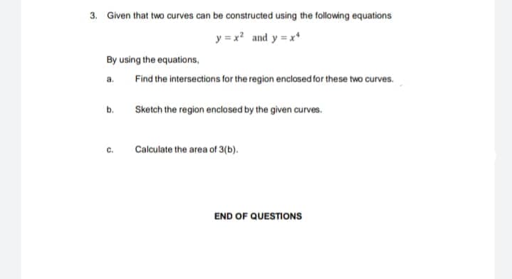 3. Given that two curves can be constructed using the following equations
y = x? and y = x*
By using the equations,
a.
Find the intersections for the region enclosed for these two curves.
b.
Sketch the region enclosed by the given curves.
C.
Calculate the area of 3(b).
END OF QUESTIONS
