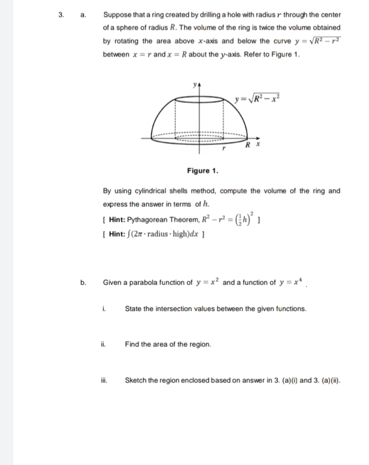 3. а.
Suppose that a ring created by drilling a hole with radius r through the center
of a sphere of radius R. The volume of the ring is twice the volume obtained
by rotating the area above x-axis and below the curve y = VR? – r²
between x = r and x = R about the y-axs. Refer to Figure 1.
y=VR?.
Figure 1.
By using cylindrical shells method, compute the volume of the ring and
express the answer in terms of h.
( Hint: Pythagorean Theorem, R² – r² = (;h)´
( Hint: S(2m - radius · high)dx ]
Given a parabola function of y = x? and a function of y = x*
b.
i.
State the intersection values between the given functions.
ii. Find the area of the region.
i.
Sketch the region enclosed based on answer in 3. (a)(i) and 3. (a)(i).
