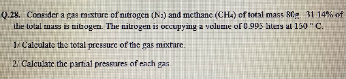 Q.28. Consider a gas mixture of nitrogen (N2) and methane (CH.) of total mass 80g. 31.14% of
the total mass is nitrogen. The nitrogen is occupying a volume of 0.995 liters at 150 C.
1/ Calculate the total pressure of the gas mixture.
2/ Calculate the partial pressures of each gas.
