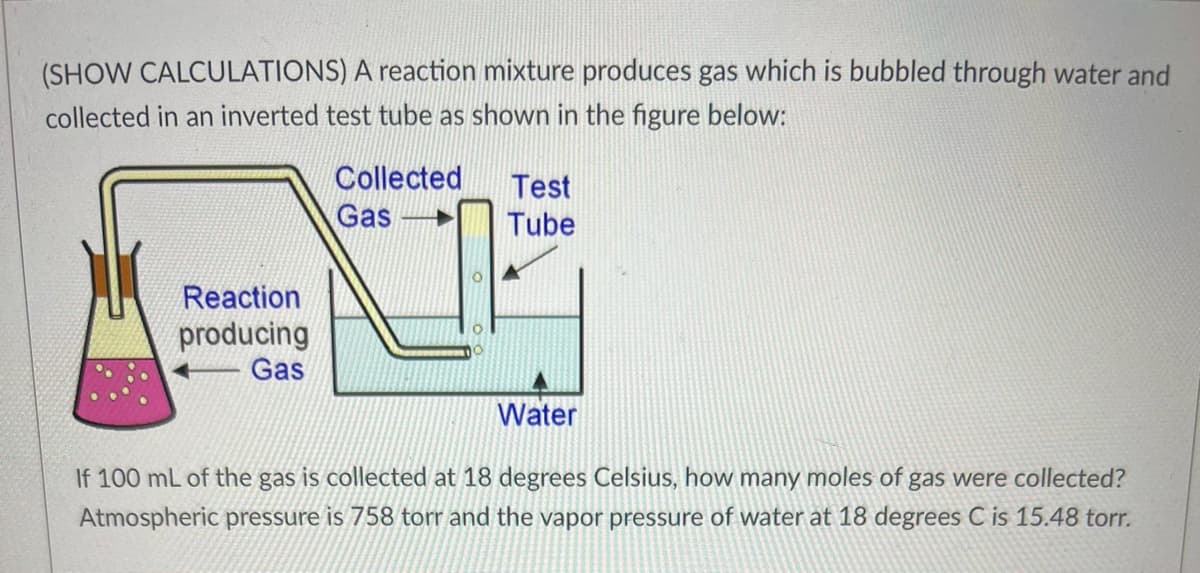 (SHOW CALCULATIONS) A reaction mixture produces gas which is bubbled through water and
collected in an inverted test tube as shown in the figure below:
Reaction
producing
Gas
Collected
Gas
Test
Tube
Water
If 100 mL of the gas is collected at 18 degrees Celsius, how many moles of gas were collected?
Atmospheric pressure is 758 torr and the vapor pressure of water at 18 degrees C is 15.48 torr.