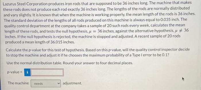 Lazurus Steel Corporation produces iron rods that are supposed to be 36 inches long. The machine that makes
these rods does not produce each rod exactly 36 inches long. The lengths of the rods are normally distributed
and vary slightly. It is known that when the machine is working properly, the mean length of the rods is 36 inches.
The standard deviation of the lengths of all rods produced on this machine is always equal to 0.035 inch. The
quality control department at the company takes a sample of 20 such rods every week, calculates the mean
length of these rods, and tests the null hypothesis, u = 36 inches, against the alternative hypothesis, u + 36
inches. If the null hypothesis is rejected, the machine is stopped and adjusted. A recent sample of 20 rods
produced a mean length of 36.015 inches.
Calculate the p-value for this test of hypothesis. Based on this p-value, will the quality control inspector decide
to stop the machine and adjust it if he chooses the maximum probability of a Type l error to be 0.1?
Use the normal distribution table. Round your answer to four decimal places.
p-value = i
The machine
needs
v adjustment.
