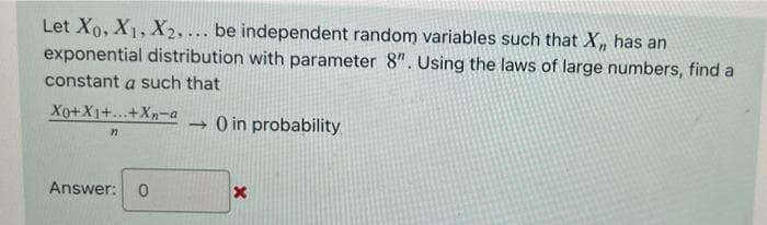 Let Xo, X1, X2, ... be independent random variables such that X, has an
exponential distribution with parameter 8". Using the laws of large numbers, find a
constant a such that
Xo+X1+...+Xn-a
→ O in probability
Answer:
