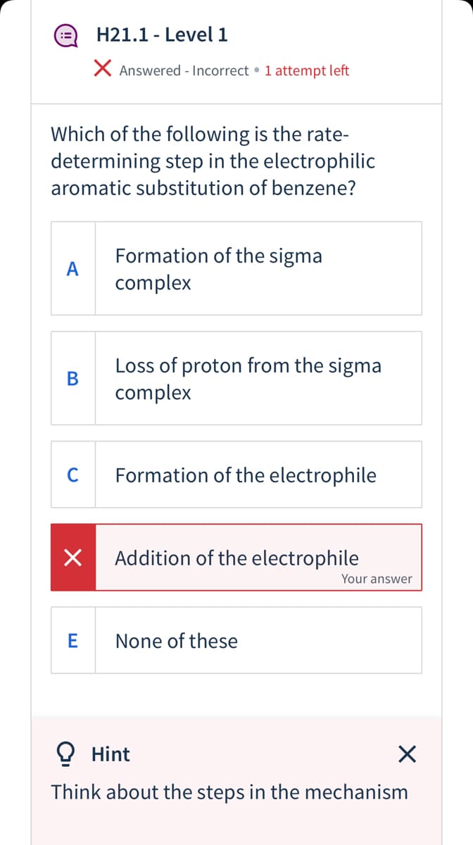 H21.1 - Level 1
X Answered - Incorrect • 1 attempt left
Which of the following is the rate-
determining step in the electrophilic
aromatic substitution of benzene?
Formation of the sigma
A
complex
Loss of proton from the sigma
В
complex
C
Formation of the electrophile
Addition of the electrophile
Your answer
E
None of these
O Hint
Think about the steps in the mechanism
