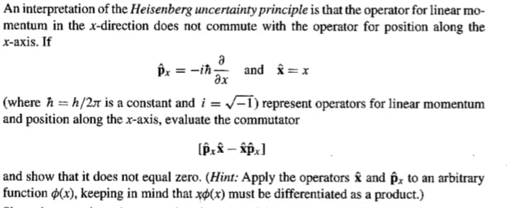 An interpretation of the Heisenberg uncertainty principle is that the operator for linear mo-
mentum in the x-direction does not commute with the operator for position along the
х-ахis. If
a
Px = -ih- and î = x
əx
(where ħ = h/2T is a constant and i = /-1) represent operators for linear momentum
and position along the x-axis, evaluate the commutator
%3D
and show that it does not equal zero. (Hint: Apply the operators ây and êx to an arbitrary
function $(x), keeping in mind that xø(x) must be differentiated as a product.)
