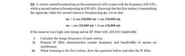 Q1. A station started broadcasting on the commercial AM system with the frequency 600 kHz,
while a second station is broadcasting at 650 kHz. Knowing that the first station is transmitting
the signal me, while the second station is broadcasting m, Given that
mt-2 cos (10,000 nt) + cos (30,000 zt).
mcos (20,000 xt) + 2 cos (30,000 xt).
If the receiver uses high side tuning and an RF filter with 180 kHz bandwidth:
&
Calculate the image frequency of each station.
ii
Propose IF filter characteristics (center frequency and bandwidth) to ensure no
interference
When listening to the first station, draw the spectrum before and after the IF filter.
Hi