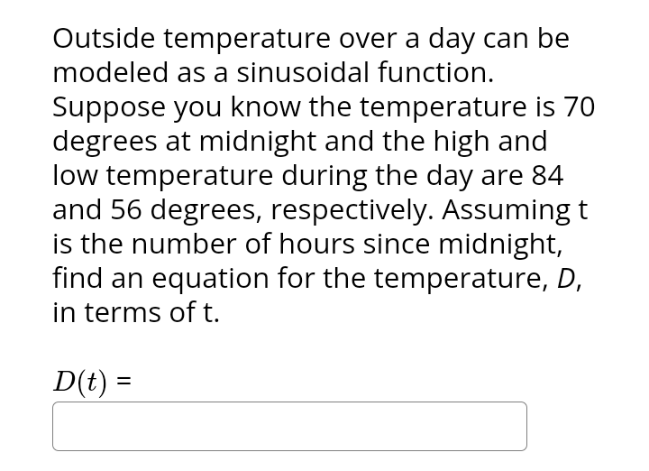 Outside temperature over a day can be
modeled as a sinusoidal function.
Suppose you know the temperature is 70
degrees at midnight and the high and
low temperature during the day are 84
and 56 degrees, respectively. Assuming t
is the number of hours since midnight,
find an equation for the temperature, D,
in terms of t.
D(t) =