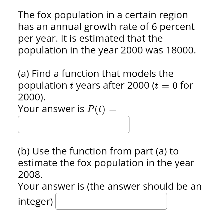 The fox population in a certain region
has an annual growth rate of 6 percent
per year. It is estimated that the
population in the year 2000 was 18000.
(a) Find a function that models the
population t years after 2000 (t = 0 for
2000).
Your answer is P(t)
=
(b) Use the function from part (a) to
estimate the fox population in the year
2008.
Your answer is (the answer should be an
integer)