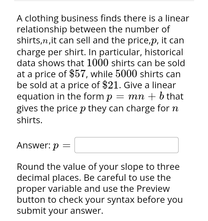 A clothing business finds there is a linear
relationship between the number of
shirts,n, it can sell and the price,p, it can
charge per shirt. In particular, historical
data shows that 1000 shirts can be sold
at a price of $57, while 5000 shirts can
be sold at a price of $21. Give a linear
equation in the form p = mn + b that
gives the price p they can charge for n
shirts.
Answer: p
Round the value of your slope to three
decimal places. Be careful to use the
proper variable and use the Preview
button to check your syntax before you
submit your answer.