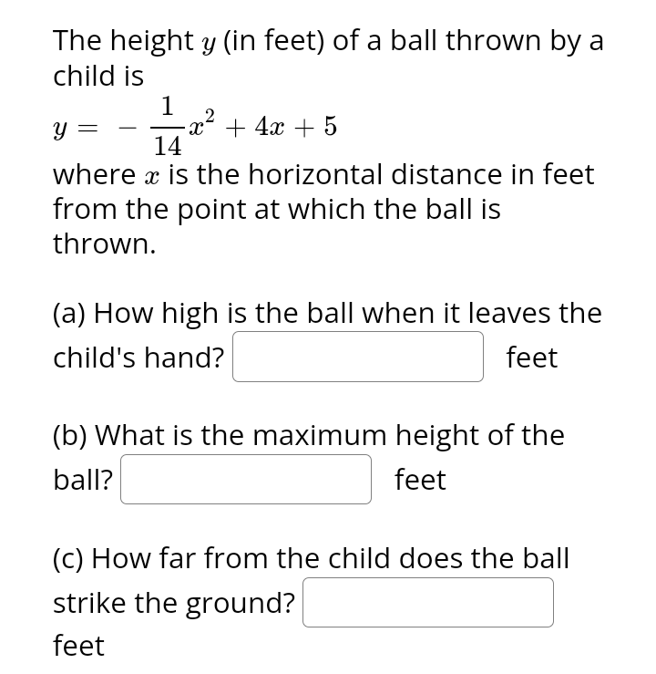 The height y (in feet) of a ball thrown by a
child is
1
-x² + 4x + 5
Y
14
where x is the horizontal distance in feet
from the point at which the ball is
thrown.
(a) How high is the ball when it leaves the
child's hand?
feet
(b) What is the maximum height of the
ball?
feet
(c) How far from the child does the ball
strike the ground?
feet