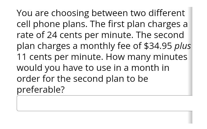 You are choosing between two different
cell phone plans. The first plan charges a
rate of 24 cents per minute. The second
plan charges a monthly fee of $34.95 plus
11 cents per minute. How many minutes
would you have to use in a month in
order for the second plan to be
preferable?