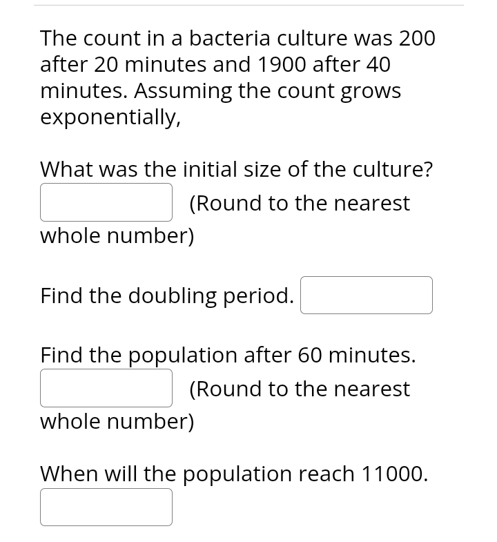 The count in a bacteria culture was 200
after 20 minutes and 1900 after 40
minutes. Assuming the count grows
exponentially,
What was the initial size of the culture?
(Round to the nearest
whole number)
Find the doubling period.
Find the population after 60 minutes.
(Round to the nearest
whole number)
When will the population reach 11000.