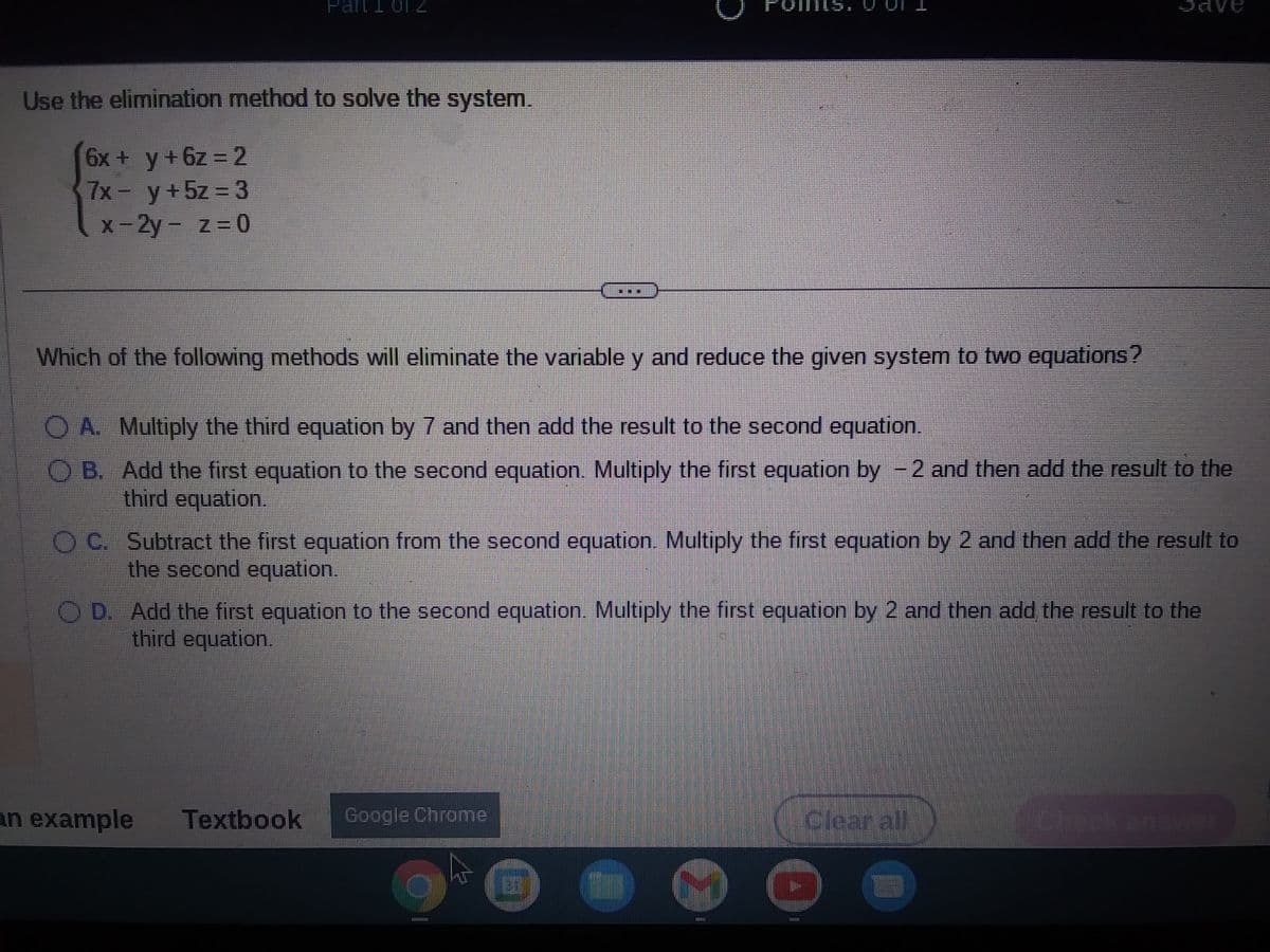Part 1 of 2
Use the elimination method to solve the system.
6x + y + 6z = 2
7x - y + 5z = 3
x-2y - z=0
Which of the following methods will eliminate the variable y and reduce the given system to two equations?
O A. Multiply the third equation by 7 and then add the result to the second equation.
O B. Add the first equation to the second equation. Multiply the first equation by -2 and then add the result to the
third equation.
LILII
OC. Subtract the first equation from the second equation. Multiply the first equation by 2 and then add the result to
the second equation.
an example
OD. Add the first equation to the second equation. Multiply the first equation by 2 and then add the result to the
third equation.
Textbook Google Chrome
P
FIILI
Clear all