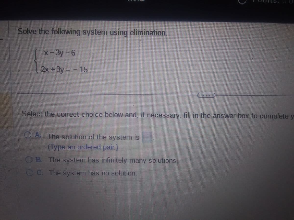 EUR
Solve the following system using elimination.
x-3y=6
|2x + 3y = - 15
3
A. The solution of the system is
(Type an ordered pair.)
OB. The system has infinitely many solutions
OC. The system has no solution.
can
#9
Select the correct choice below and, if necessary, fill in the answer box to complete y