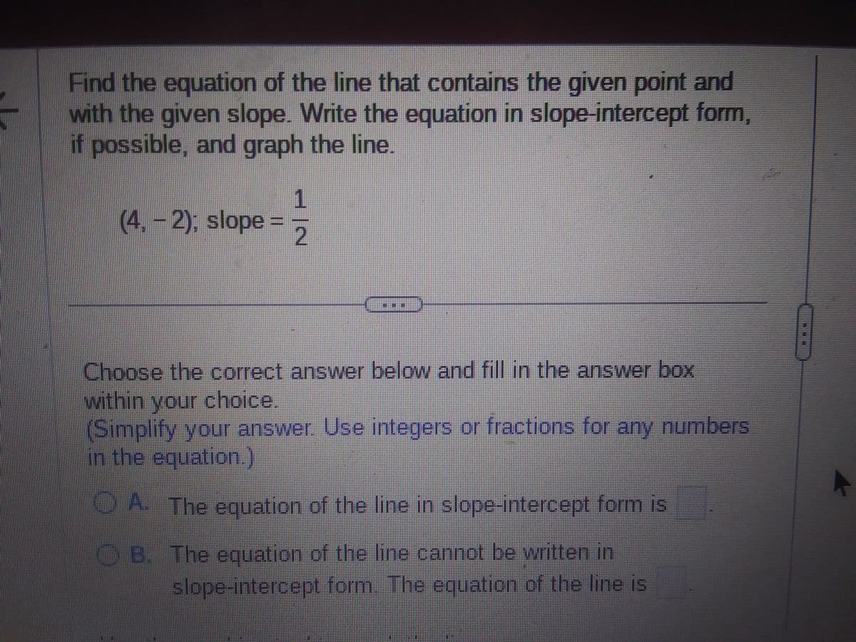 Find the equation of the line that contains the given point and
with the given slope. Write the equation in slope-intercept form,
if possible, and graph the line.
(4, -2); slope =
1
2
Choose the correct answer below and fill in the answer box
within your choice.
(Simplify your answer. Use integers or fractions for any numbers
in the equation.)
A. The equation of the line in slope-intercept form is
B. The equation of the line cannot be written in
slope-intercept form. The equation of the line is