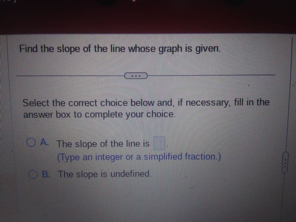 Find the slope of the line whose graph is given.
Select the correct choice below and, if necessary, fill in the
answer box to complete your choice.
OA. The slope of the line is
(Type an integer or a simplified fraction.)
B. The slope is undefined.