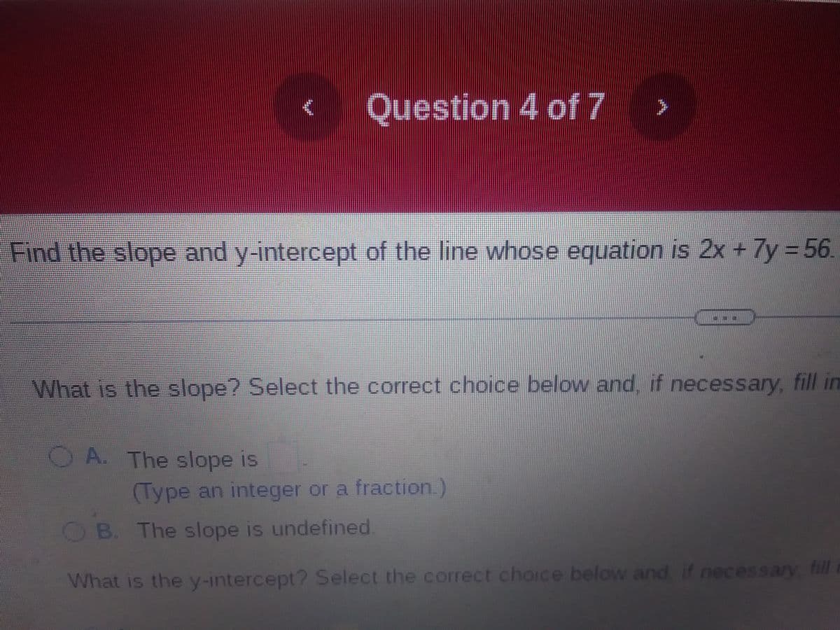€
Question 4 of 7
OA. The slope is
Find the slope and y-intercept of the line whose equation is 2x + 7y=56.
>
What is the slope? Select the correct choice below and, if necessary, fill in
(Type an integer or a fraction.)
G
B. The slope is undefined.
What is the y-intercept? Select the correct choice below and if necessary, fill