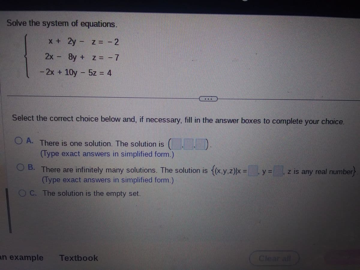 Solve the system of equations.
x + 2y - z = −2
2x
8y + z = -7
- 2x + 10y - 5z = 4
www
Select the correct choice below and, if necessary, fill in the answer boxes to complete your choice.
OA. There is one solution. The solution is
(Type exact answers in simplified form.)
OB. There are infinitely many solutions. The solution is {(x.y.z)|x =
(Type exact answers in simplified form.)
OC. The solution is the empty set.
an example Textbook
y =
z is any real number}
Clear all