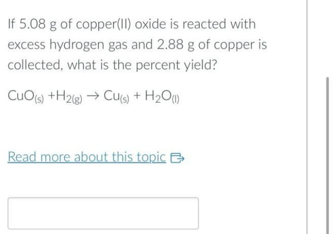 If 5.08 g of copper(II) oxide is reacted with
excess hydrogen gas and 2.88 g of copper is
collected, what is the percent yield?
CuO(s) +H2(g) → Cu(s) + H₂O(1)
Read more about this topic B