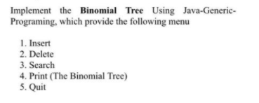 Implement the Binomial Tree Using Java-Generic-
Programing, which provide the following menu
1. Insert
2. Delete
3. Search
4. Print (The Binomial Tree)
5. Quit
